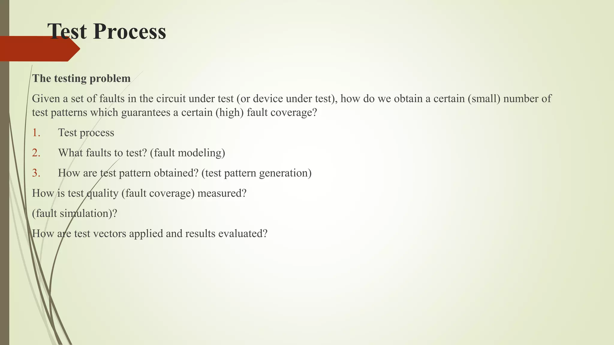 Test Process
The testing problem
Given a set of faults in the circuit under test (or device under test), how do we obtain a certain (small) number of
test patterns which guarantees a certain (high) fault coverage?
1. Test process
2. What faults to test? (fault modeling)
3. How are test pattern obtained? (test pattern generation)
How is test quality (fault coverage) measured?
(fault simulation)?
How are test vectors applied and results evaluated?
 