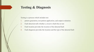 Testing & Diagnosis
Testing is a process which includes test
1. pattern generation, test pattern application, and output evaluation.
2. Fault detection tells whether a circuit is fault-free or not
3. Fault location provides the location of the detected fault
4. Fault diagnosis provides the location and the type of the detected fault
 