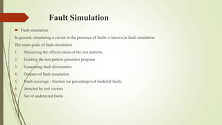 Fault Simulation
 Fault simulation
In general, simulating a circuit in the presence of faults is known as fault simulation
The main goals of fault simulation
1. Measuring the effectiveness of the test patterns
2. Guiding the test pattern generator program
3. Generating fault dictionaries
4. Outputs of fault simulation
5. Fault coverage - fraction (or percentage) of modeled faults
6. detected by test vectors
7. Set of undetected faults
 