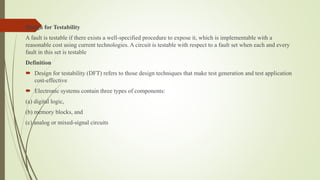 Design for Testability
A fault is testable if there exists a well-specified procedure to expose it, which is implementable with a
reasonable cost using current technologies. A circuit is testable with respect to a fault set when each and every
fault in this set is testable
Definition
 Design for testability (DFT) refers to those design techniques that make test generation and test application
cost-effective
 Electronic systems contain three types of components:
(a) digital logic,
(b) memory blocks, and
(c) analog or mixed-signal circuits
 