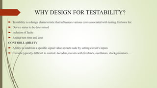 WHY DESIGN FOR TESTABILITY?
 Testability is a design characteristic that influences various costs associated with testing.It allows for:
 Device status to be determined
 Isolation of faults
 Reduce test time and cost
CONTROLLABILITY
 Ability to establish a specific signal value at each node by setting circuit’s inputs
 Circuits typically difficult to control: decoders,circuits with feedback, oscillators, clockgenerators …
 