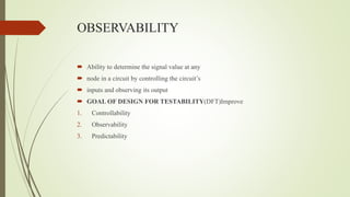 OBSERVABILITY
 Ability to determine the signal value at any
 node in a circuit by controlling the circuit’s
 inputs and observing its output
 GOAL OF DESIGN FOR TESTABILITY(DFT)Improve
1. Controllability
2. Observability
3. Predictability
 