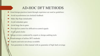 AD-HOC DFT METHODS
 Good design practices learnt through experience are used as guidelines:
 Avoid asynchronous (un clocked) feedback
 Make flip-flops initializable
 Avoid redundant gates
 Avoid large fan-in gates
 Provide test control for difficult-to-control signals
 Avoid gated clocks
 Design reviews conducted by experts or design auditing tools
 Disadvantages of ad-hoc DFT methods:
 Experts and tools not always available
 Test generation is often manual with no guarantee of high fault coverage
 