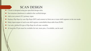 SCAN DESIGN
 Circuit is designed using pre-specified design rules.
 Test structure (hardware) is added to the verified design:
 Add a test control (TC) primary input.
 Replace flip-flops by scan flip-flops (SFF) and connect to form one or more shift registers in the test mode.
 Make input/output of each scan shift register controllable/observable from PI/PO.
 Use only clocked D-type of flip-flops for all state variables
 At least one PI pin must be available for test; more pins, if available, can be used
 