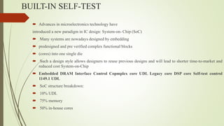 BUILT-IN SELF-TEST
 Advances in microelectronics technology have
introduced a new paradigm in IC design: System-on- Chip (SoC)
 Many systems are nowadays designed by embedding
 predesigned and pre verified complex functional blocks
 (cores) into one single die
 Such a design style allows designers to reuse previous designs and will lead to shorter time-to-market and
reduced cost System-on-Chip
 Embedded DRAM Interface Control Copmplex core UDL Legacy core DSP core Self-test control
1149.1 UDL
 SoC structure breakdown:
 10% UDL
 75% memory
 50% in-house cores
 