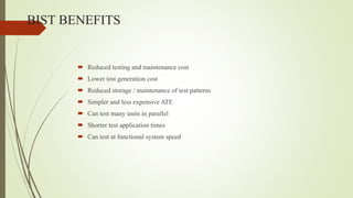BIST BENEFITS
 Reduced testing and maintenance cost
 Lower test generation cost
 Reduced storage / maintenance of test patterns
 Simpler and less expensive ATE
 Can test many units in parallel
 Shorter test application times
 Can test at functional system speed
 