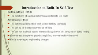 Introduction to Built-In Self-Test
Built-in self-test (BIST)
 The capability of a circuit (chip/board/system) to test itself
Advantages of BIST
 Test patterns generated on-chip -controllability Increased
 Test can be on-line (concurrent) or off-line
 Test can run at circuit speed, more realistic; shorter test time; easier delay testing
 External test equipment greatly simplified, or even totally eliminated
 Easily adopting to engineering changes
 