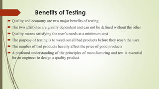 Benefits of Testing
 Quality and economy are two major benefits of testing
 The two attributes are greatly dependent and can not be defined without the other
 Quality means satisfying the user’s needs at a minimum cost
 The purpose of testing is to weed out all bad products before they reach the user
 The number of bad products heavily affect the price of good products
 A profound understanding of the principles of manufacturing and test is essential
for an engineer to design a quality product
 