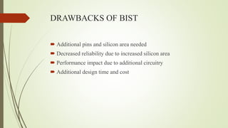 DRAWBACKS OF BIST
 Additional pins and silicon area needed
 Decreased reliability due to increased silicon area
 Performance impact due to additional circuitry
 Additional design time and cost
 