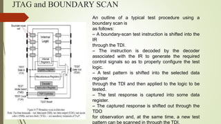 JTAG and BOUNDARY SCAN
An outline of a typical test procedure using a
boundary scan is
as follows:
– A boundary-scan test instruction is shifted into the
IR
through the TDI.
– The instruction is decoded by the decoder
associated with the IR to generate the required
control signals so as to properly configure the test
logic.
– A test pattern is shifted into the selected data
register
through the TDI and then applied to the logic to be
tested.
– The test response is captured into some data
register.
– The captured response is shifted out through the
TDO
for observation and, at the same time, a new test
pattern can be scanned in through the TDI.
 
