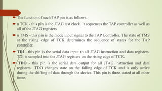  The function of each TAP pin is as follows:
 n TCK - this pin is the JTAG test clock. It sequences the TAP controller as well as
all of the JTAG registers
 n TMS - this pin is the mode input signal to the TAP Controller. The state of TMS
at the rising edge of TCK determines the sequence of states for the TAP
controller.
 TDI - this pin is the serial data input to all JTAG instruction and data registers.
TDI is sampled into the JTAG registers on the rising edge of TCK.
 TDO - this pin is the serial data output for all JTAG instruction and data
registers.. TDO changes state on the falling edge of TCK and is only active
during the shifting of data through the device. This pin is three-stated at all other
times
 