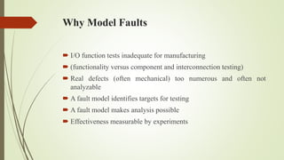 Why Model Faults
 I/O function tests inadequate for manufacturing
 (functionality versus component and interconnection testing)
 Real defects (often mechanical) too numerous and often not
analyzable
 A fault model identifies targets for testing
 A fault model makes analysis possible
 Effectiveness measurable by experiments
 