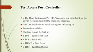 Test Access Port Controller
 n The JTAG Test Access Port (TAP) contains four pins that drive the
circuit blocks and control the operations specified.
 The TAP facilitates the serial loading and unloading of
 instructions and data.
 The four pins of the TAP are:
 n TMS – Test Mode Select
 n TCK – Test Clock
 n TDI - Test Data Input
 n TDO – Test Data Output
 