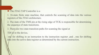  The JTAG TAP Controller is a
1. 16-state finite state machine, that controls the scanning of data into the various
registers of the JTAG architecture.
2. The state of the TMS pin at the rising edge of TCK is responsible for determining
the sequence of state transitions.
3. There are two state transition paths for scanning the signal at
TDI in to the device,
one for shifting in an instruction to the instruction register ,and , one for shifting
data into the active data register as determined by the current instruction.
 