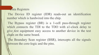 Data Registers
The Device ID register (IDR) reads-out an identification
number which is hardwired into the chip.
The Bypass register (BR) is a 1-cell pass-through register
which connects the TDI to the TDO with a1-clock delay to
give test equipment easy access to another device in the test
chain on the same board.
The Boundary Scan register (BSR), intercepts all the signals
between the core-logic and the pins.
 