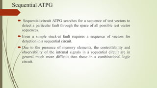 Sequential ATPG
 Sequential-circuit ATPG searches for a sequence of test vectors to
detect a particular fault through the space of all possible test vector
sequences.
 Even a simple stuck-at fault requires a sequence of vectors for
detection in a sequential circuit.
 Due to the presence of memory elements, the controllability and
observability of the internal signals in a sequential circuit are in
general much more difficult than those in a combinational logic
circuit.
 