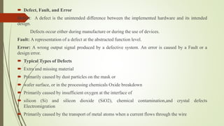  Defect, Fault, and Error
Defect: A defect is the unintended difference between the implemented hardware and its intended
design.
Defects occur either during manufacture or during the use of devices.
Fault: A representation of a defect at the abstracted function level.
Error: A wrong output signal produced by a defective system. An error is caused by a Fault or a
design error.
 Typical Types of Defects
 Extra and missing material
 Primarily caused by dust particles on the mask or
 wafer surface, or in the processing chemicals Oxide breakdown
 Primarily caused by insufficient oxygen at the interface of
 silicon (Si) and silicon dioxide (SiO2), chemical contamination,and crystal defects
Electromigration
 Primarily caused by the transport of metal atoms when a current flows through the wire
 