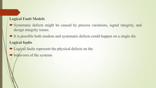 Logical Fault Models
 Systematic defects might be caused by process variations, signal integrity, and
design integrity issues.
 It is possible both random and systematic defects could happen on a single die
Logical faults
 Logical faults represent the physical defects on the
 behaviors of the systems
 