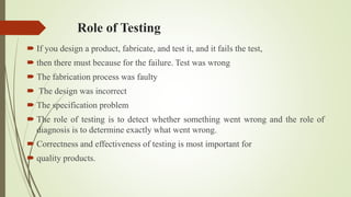 Role of Testing
 If you design a product, fabricate, and test it, and it fails the test,
 then there must because for the failure. Test was wrong
 The fabrication process was faulty
 The design was incorrect
 The specification problem
 The role of testing is to detect whether something went wrong and the role of
diagnosis is to determine exactly what went wrong.
 Correctness and effectiveness of testing is most important for
 quality products.
 