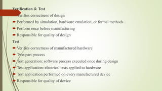 Verification & Test
 Verifies correctness of design
 Performed by simulation, hardware emulation, or formal methods
 Perform once before manufacturing
 Responsible for quality of design
Test
 Verifies correctness of manufactured hardware
 Two-part process
 Test generation: software process executed once during design
 Test application: electrical tests applied to hardware
 Test application performed on every manufactured device
 Responsible for quality of device
 