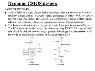 Dynamic CMOS design:
BASIC PRINCIPLES:
▪ Static CMOS is a logic circuit design technique whereby the output is always
strongly driven due to it always being connected to either VCC or GND
(except when switching). This design is in contrast to Dynamic CMOS which
relies on the temporary storage of signal using various load capacitances.
▪ The basic construction of an (n-type) dynamic logic gate is shown in Figure.
The PDN is constructed exactly as in complementary CMOS. The operation of
this circuit is divided into two major phases: Precharge and Evaluation, with
the mode of operation determined by the clock signal CLK.
 