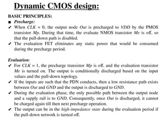 Dynamic CMOS design:
BASIC PRINCIPLES:
▪ Precharge:
✔ When CLK = 0, the output node Out is precharged to VDD by the PMOS
transistor Mp. During that time, the evaluate NMOS transistor Me is off, so
that the pull-down path is disabled.
✔ The evaluation FET eliminates any static power that would be consumed
during the precharge period.
Evaluation:
✔ For CLK = 1, the precharge transistor Mp is off, and the evaluation transistor
Me is turned on. The output is conditionally discharged based on the input
values and the pull-down topology.
✔ If the inputs are such that the PDN conducts, then a low resistance path exists
between Out and GND and the output is discharged to GND.
✔ During the evaluation phase, the only possible path between the output node
and a supply rail is to GND. Consequently, once Out is discharged, it cannot
be charged again till then next precharge operation.
✔ The output can be in the high-impedance state during the evaluation period if
the pull-down network is turned off.
 