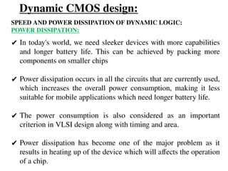 Dynamic CMOS design:
SPEED AND POWER DISSIPATION OF DYNAMIC LOGIC:
POWER DISSIPATION:
✔ In today's world, we need sleeker devices with more capabilities
and longer battery life. This can be achieved by packing more
components on smaller chips
✔ Power dissipation occurs in all the circuits that are currently used,
which increases the overall power consumption, making it less
suitable for mobile applications which need longer battery life.
✔ The power consumption is also considered as an important
criterion in VLSI design along with timing and area.
✔ Power dissipation has become one of the major problem as it
results in heating up of the device which will affects the operation
of a chip.
 