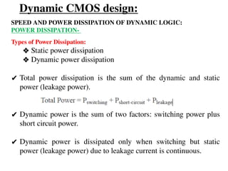 Dynamic CMOS design:
SPEED AND POWER DISSIPATION OF DYNAMIC LOGIC:
POWER DISSIPATION-
Types of Power Dissipation:
❖ Static power dissipation
❖ Dynamic power dissipation
✔ Total power dissipation is the sum of the dynamic and static
power (leakage power).
✔ Dynamic power is the sum of two factors: switching power plus
short circuit power.
✔ Dynamic power is dissipated only when switching but static
power (leakage power) due to leakage current is continuous.
 