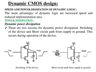 Dynamic CMOS design:
SPEED AND POWER DISSIPATION OF DYNAMIC LOGIC:
The main advantages of dynamic logic are increased speed and
reduced implementation area.
POWER DISSIPATION-
Dynamic power dissipation
✔ There are two reasons for dynamic power dissipation. Switching
of the device and Short circuit path from supply to ground. This
occurs during operation of the device.
Switching of the device Short circuit path from supply to ground.
 