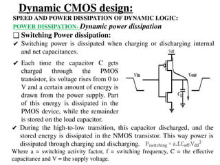 Dynamic CMOS design:
SPEED AND POWER DISSIPATION OF DYNAMIC LOGIC:
POWER DISSIPATION- Dynamic power dissipation
❑ Switching Power dissipation:
✔ Switching power is dissipated when charging or discharging internal
and net capacitances.
✔ Each time the capacitor C gets
charged through the PMOS
transistor, its voltage rises from 0 to
V and a certain amount of energy is
drawn from the power supply. Part
of this energy is dissipated in the
PMOS device, while the remainder
is stored on the load capacitor.
✔ During the high-to-low transition, this capacitor discharged, and the
stored energy is dissipated in the NMOS transistor. This way power is
dissipated through charging and discharging.
Where a = switching activity factor, f = switching frequency, C = the effective
capacitance and V = the supply voltage.
 