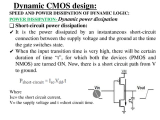 Dynamic CMOS design:
SPEED AND POWER DISSIPATION OF DYNAMIC LOGIC:
POWER DISSIPATION- Dynamic power dissipation
❑ Short-circuit power dissipation:
✔ It is the power dissipated by an instantaneous short-circuit
connection between the supply voltage and the ground at the time
the gate switches state.
✔ When the input transition time is very high, there will be certain
duration of time “t”, for which both the devices (PMOS and
NMOS) are turned ON. Now, there is a short circuit path from V
to ground.
Where
Isc= the short circuit current,
V= the supply voltage and t =short circuit time.
 