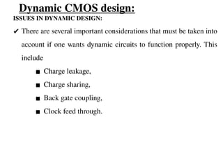 Dynamic CMOS design:
ISSUES IN DYNAMIC DESIGN:
✔ There are several important considerations that must be taken into
account if one wants dynamic circuits to function properly. This
include
▪ Charge leakage,
▪ Charge sharing,
▪ Back gate coupling,
▪ Clock feed through.
 