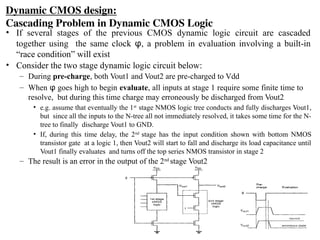 Dynamic CMOS design:
Cascading Problem in Dynamic CMOS Logic
• If several stages of the previous CMOS dynamic logic circuit are cascaded
together using the same clock φ, a problem in evaluation involving a built-in
“race condition” will exist
• Consider the two stage dynamic logic circuit below:
– During pre-charge, both Vout1 and Vout2 are pre-charged to Vdd
– When φ goes high to begin evaluate, all inputs at stage 1 require some finite time to
resolve, but during this time charge may erroneously be discharged from Vout2
• e.g. assume that eventually the 1st
stage NMOS logic tree conducts and fully discharges Vout1,
but since all the inputs to the N-tree all not immediately resolved, it takes some time for the N-
tree to finally discharge Vout1 to GND.
• If, during this time delay, the 2nd
stage has the input condition shown with bottom NMOS
transistor gate at a logic 1, then Vout2 will start to fall and discharge its load capacitance until
Vout1 finally evaluates and turns off the top series NMOS transistor in stage 2
– The result is an error in the output of the 2nd
stage Vout2
 