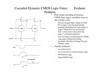 Cascaded Dynamic CMOS Logic Gates: Evaluate
Problem
• With simple cascading of dynamic
CMOS logic stages, a problem arises in
the evaluate cycle:
– The pre-charged high voltage on Node
N2 in stage 2 may be inadvertently
(partially) discharged by logic inputs to
stage 2 which have not yet reached
final correct (low) values from the
stage 1 evaluation operation.
– Can not simply cascade dynamic CMOS
logic gates without preventing
unwanted bleeding of charge from pre-
charged nodes
• Possible Solutions:
– two phase clocks
– use of inverters to create Domino Logic
– NP Domino Logic
– Zipper/NORA logic
 