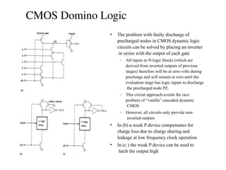 CMOS Domino Logic
• The problem with faulty discharge of
precharged nodes in CMOS dynamic logic
circuits can be solved by placing an inverter
in series with the output of each gate
– All inputs to N logic blocks (which are
derived from inverted outputs of previous
stages) therefore will be at zero volts during
precharge and will remain at zero until the
evaluation stage has logic inputs to discharge
the precharged node PZ.
– This circuit approach avoids the race
problem of “vanilla” cascaded dynamic
CMOS
– However, all circuits only provide non-
inverted outputs
• In (b) a weak P device compensates for
charge loss due to charge sharing and
leakage at low frequency clock operation
• In (c ) the weak P device can be used to
latch the output high
 