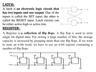 LATCH:
A latch is an electronic logic circuit that
has two inputs and one output. One of the
inputs is called the SET input; the other is
called the RESET input. Latch circuits can
be either active-high or active-low.
REGISTER:
A Register is a collection of flip flops. A flip flop is used to store
single bit digital data. For storing a large number of bits, the storage
capacity is increased by grouping more than one flip flops. If we want
to store an n-bit word, we have to use an n-bit register containing n
number of flip flops.
 
