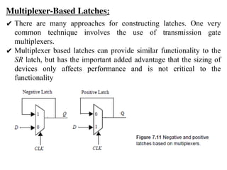 Multiplexer-Based Latches:
✔ There are many approaches for constructing latches. One very
common technique involves the use of transmission gate
multiplexers.
✔ Multiplexer based latches can provide similar functionality to the
SR latch, but has the important added advantage that the sizing of
devices only affects performance and is not critical to the
functionality
 