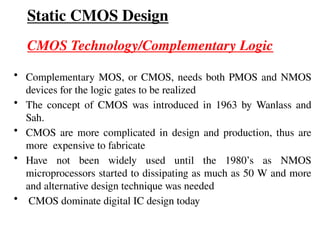 Static CMOS Design
CMOS Technology/Complementary Logic
• Complementary MOS, or CMOS, needs both PMOS and NMOS
devices for the logic gates to be realized
• The concept of CMOS was introduced in 1963 by Wanlass and
Sah.
• CMOS are more complicated in design and production, thus are
more expensive to fabricate
• Have not been widely used until the 1980’s as NMOS
microprocessors started to dissipating as much as 50 W and more
and alternative design technique was needed
• CMOS dominate digital IC design today
 