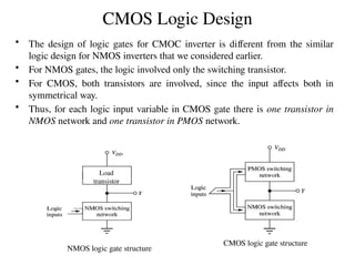 CMOS Logic Design
• The design of logic gates for CMOC inverter is different from the similar
logic design for NMOS inverters that we considered earlier.
• For NMOS gates, the logic involved only the switching transistor.
• For CMOS, both transistors are involved, since the input affects both in
symmetrical way.
• Thus, for each logic input variable in CMOS gate there is one transistor in
NMOS network and one transistor in PMOS network.
CMOS logic gate structure
NMOS logic gate structure
Load
transistor
 