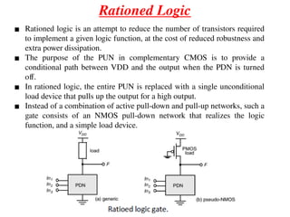 Rationed Logic
▪ Rationed logic is an attempt to reduce the number of transistors required
to implement a given logic function, at the cost of reduced robustness and
extra power dissipation.
▪ The purpose of the PUN in complementary CMOS is to provide a
conditional path between VDD and the output when the PDN is turned
off.
▪ In rationed logic, the entire PUN is replaced with a single unconditional
load device that pulls up the output for a high output.
▪ Instead of a combination of active pull-down and pull-up networks, such a
gate consists of an NMOS pull-down network that realizes the logic
function, and a simple load device.
 