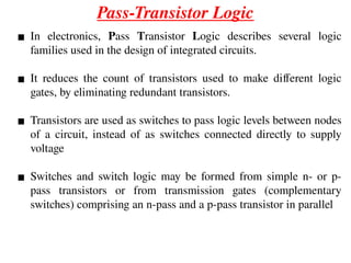 Pass-Transistor Logic
▪ In electronics, Pass Transistor Logic describes several logic
families used in the design of integrated circuits.
▪ It reduces the count of transistors used to make different logic
gates, by eliminating redundant transistors.
▪ Transistors are used as switches to pass logic levels between nodes
of a circuit, instead of as switches connected directly to supply
voltage
▪ Switches and switch logic may be formed from simple n- or p-
pass transistors or from transmission gates (complementary
switches) comprising an n-pass and a p-pass transistor in parallel
 