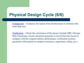 Physical Design Cycle (6/6)
Compaction – Compress the layout from all directions to minimize the
total chip area.
Verification – Check the correctness of the layout. Include DRC (Design
Rule Checking), circuit extraction (generate a circuit from the layout to
compare with the original netlist), performance verification (extract
geometric information to compute resistance, capacitance, delay, etc.)
 