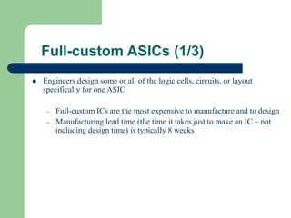 Full-custom ASICs (1/3)
 Engineers design some or all of the logic cells, circuits, or layout
specifically for one ASIC
– Full-custom ICs are the most expensive to manufacture and to design
– Manufacturing lead time (the time it takes just to make an IC – not
including design time) is typically 8 weeks
 
