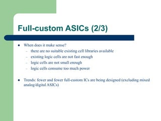 Full-custom ASICs (2/3)
 When does it make sense?
– there are no suitable existing cell libraries available
– existing logic cells are not fast enough
– logic cells are not small enough
– logic cells consume too much power
 Trends: fewer and fewer full-custom ICs are being designed (excluding mixed
analog/digital ASICs)
 