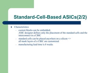 Standard-Cell-Based ASICs(2/2)
 Characteristics
– custom blocks can be embedded;
ASIC designer defines only the placement of the standard cells and the
interconnect in a CBIC
– standard cells can be placed anywhere on a silicon =>
all mask layers of a CBIC are customized
– manufacturing lead time is 8 weeks
 