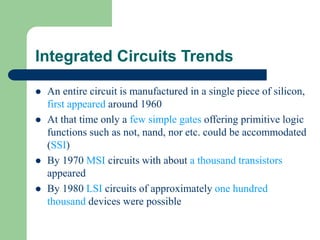 Integrated Circuits Trends
 An entire circuit is manufactured in a single piece of silicon,
first appeared around 1960
 At that time only a few simple gates offering primitive logic
functions such as not, nand, nor etc. could be accommodated
(SSI)
 By 1970 MSI circuits with about a thousand transistors
appeared
 By 1980 LSI circuits of approximately one hundred
thousand devices were possible
 