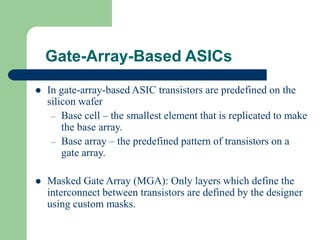 Gate-Array-Based ASICs
 In gate-array-based ASIC transistors are predefined on the
silicon wafer
– Base cell – the smallest element that is replicated to make
the base array.
– Base array – the predefined pattern of transistors on a
gate array.
 Masked Gate Array (MGA): Only layers which define the
interconnect between transistors are defined by the designer
using custom masks.
 