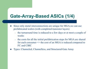 Gate-Array-Based ASICs (1/4)
 Since only metal interconnections are unique for MGA,we can use
prefabricated wafers (with completed transistor layers)
– the turnaround time is reduced to a few days or at most a couple of
weeks
– the costs for all the initial prefabrication steps for MGA are shared
for each consumer => the cost of an MGA is reduced compared to
FC and CBIC
 Types: Channeled, Channelless, and Structured Gate Array
 