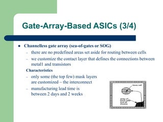 Gate-Array-Based ASICs (3/4)
 Channelless gate array (sea-of-gates or SOG)
– there are no predefined areas set aside for routing between cells
– we customize the contact layer that defines the connections between
metal1 and transistors
Characteristics
– only some (the top few) mask layers
are customized – the interconnect
– manufacturing lead time is
between 2 days and 2 weeks
 