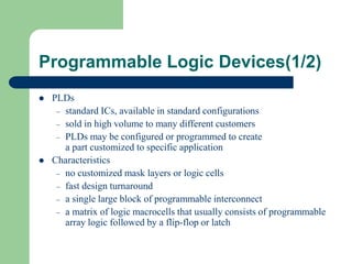 Programmable Logic Devices(1/2)
 PLDs
– standard ICs, available in standard configurations
– sold in high volume to many different customers
– PLDs may be configured or programmed to create
a part customized to specific application
 Characteristics
– no customized mask layers or logic cells
– fast design turnaround
– a single large block of programmable interconnect
– a matrix of logic macrocells that usually consists of programmable
array logic followed by a flip-flop or latch
 